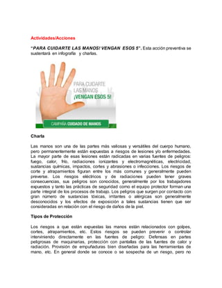 Actividades/Acciones
“PARA CUIDARTE LAS MANOS! VENGAN ESOS 5”. Esta acción preventiva se
sustentará en infografía y charlas.
Charla
Las manos son una de las partes más valiosas y versátiles del cuerpo humano,
pero permanentemente están expuestas a riesgos de lesiones y/o enfermedades.
La mayor parte de esas lesiones están radicadas en varias fuentes de peligros:
fuego, calor, frío, radiaciones ionizantes y electromagnéticas, electricidad,
sustancias químicas, impactos, cortes y abrasiones o infecciones. Los riesgos de
corte y atrapamientos figuran entre los más comunes y generalmente pueden
preverse. Los riesgos eléctricos y de radiaciones pueden tener graves
consecuencias, sus peligros son conocidos, generalmente por los trabajadores
expuestos y tanto las prácticas de seguridad como el equipo protector forman una
parte integral de los procesos de trabajo. Los peligros que surgen por contacto con
gran número de sustancias tóxicas, irritantes o alérgicas son generalmente
desconocidos y los efectos de exposición a tales sustancias tienen que ser
consideradas en relación con el riesgo de daños de la piel.
Tipos de Protección
Los riesgos a que están expuestas las manos están relacionados con golpes,
cortes, atrapamientos, etc. Estos riesgos se pueden prevenir o controlar
interviniendo directamente en las fuentes de peligro: Defensas en partes
peligrosas de maquinarias, protección con pantallas de las fuentes de calor y
radiación. Provisión de empuñaduras bien diseñadas para las herramientas de
mano, etc. En general donde se conoce o se sospecha de un riesgo, pero no
 