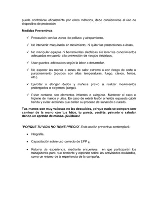 puede controlarse eficazmente por estos métodos, debe considerarse el uso de
dispositivo de protección
Medidas Preventivas
 Precaución con las zonas de pellizco y atrapamiento.
 No intervenir maquinaria en movimiento, ni quitar las protecciones a éstas.
 No manipular equipos ni herramientas eléctricas sin tener los conocimientos
adecuados en cuanto a la prevención de riesgos eléctricos.
 Usar guantes adecuados según la labor a desarrollar.
 No exponer las manos a zonas de calor extremo o con riesgo de corte o
punzonamiento (equipos con altas temperaturas, fuego, clavos, fierros,
etc.).
 Ejercitar o elongar dedos y muñeca previo a realizar movimientos
prolongados o exigentes (carga).
 Evitar contacto con elementos irritantes o alérgicos. Mantener el aseo e
higiene de manos y uñas. En caso de existir lesión o herida expuesta cubrir
herida y evitar acciones que dañen su proceso de sanación o curado.
Tus manos son muy valiosas no las descuides, porque nada se compara con
caminar de la mano con tus hijos, tu pareja, vestirte, peinarte o saludar
dando un apretón de manos. ¡Cuídalas!
“PORQUE TU VIDA NO TIENE PRECIO”. Esta acción preventiva contemplará:
 Infografía.
 Capacitación sobre uso correcto de EPP y,
 Retorno de experiencia, mediante encuentros en que participarán los
trabajadores para que comente y exponen sobre las actividades realizadas,
como un retorno de la experiencia de la campaña.
 
