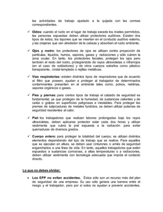 las actividades de trabajo ajustado a la quijada con las correas
correspondientes.
 Oídos: cuando el ruido en el lugar de trabajo excede los niveles permitidos,
las personas expuestas deben utilizar protectores auditivos. Existen dos
tipos de éstos, los tapones que se insertan en el conducto auditivo externo,
y las orejeras que van alrededor de la cabeza y absorben el ruido ambiente.
 Ojos y rostro: los protectores de ojos se utilizan contra proyección de
partículas, líquidos, humos, vapores, gases y radiaciones y sólo cubren la
zona ocular. En tanto, los protectores faciales, protegen los ojos pero
también el resto del rostro, protegiéndolo de rayos ultravioletas o infrarrojos
(en el caso de soldadores) y de otros cuerpos extraños como plástico
transparente, cristal templado o rejillas metálicas.
 Vías respiratorias: existen distintos tipos de respiradores que de acuerdo
al filtro que poseen, ayudan a proteger al trabajador de determinados
contaminantes presenten en el ambiente tales como, polvos, neblinas,
vapores orgánicos o gases.
 Pies y piernas: para ciertos tipos de trabajo el calzado de seguridad es
fundamental, ya que protegen de la humedad, de sustancias calientes y de
caída o golpes en superficies peligrosas e inestables. Para proteger las
piernas de salpicaduras de metales fundidos, se deben utilizar polainas de
seguridad resistentes al calor.
 Piel: los trabajadores que realizan labores prolongadas bajo los rayos
ultravioletas, deben aplicarse protector solar cada dos horas y utilizar
vestimenta que cubra la piel expuesta a la radiación para evitar
quemaduras de diversos grados.
 Cuerpo entero: para proteger la totalidad del cuerpo, se utilizan distintos
elementos dependiendo del tipo de trabajo que se realice. Para aquellos
que se ejecutan en altura, se deben usar cinturones o arnés de seguridad
enganchados a una línea de vida. En tanto, aquellos trabajadores que estén
expuestos a sustancias corrosivas, a altas temperaturas o a radiaciones,
deben utilizar vestimenta con tecnología adecuada que impida el contacto
directo.
Lo que no debes olvidar:
 Los EPP no evitan accidentes. Éstos sólo son un recurso más del plan
de seguridad de una empresa. Su uso sólo genera una barrera entre el
riesgo y el trabajador, pero por sí solos no ayudan a prevenir accidentes.
 