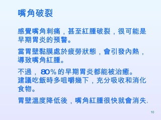 嘴角破裂 感覺嘴角刺痛，甚至紅腫破裂，很可能是早期胃炎的預警。 當胃壁黏膜處於疲勞狀態，會引發內熱，導致嘴角紅腫。 不過， 80   ％   的早期胃炎都能被治癒。 建議吃飯時多咀嚼幾下，充分吸收和消化食物。 胃壁溫度降低後，嘴角紅腫很快就會消失。  