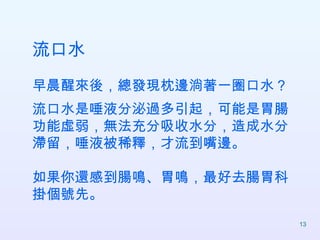 流口水 早晨醒來後，總發現枕邊淌著一圈口水？ 流口水是唾液分泌過多引起，可能是胃腸功能虛弱，無法充分吸收水分，造成水分滯留，唾液被稀釋，才流到嘴邊。 如果你還感到腸鳴、胃鳴，最好去腸胃科掛個號先。  