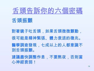 舌頭告訴你的六個密碼   舌頭振顫 對著鏡子吐舌頭，如果舌頭微微顫動， 很可能是精神緊張、體力衰退的徵兆。 醫學調查發現，七成以上的人都意識不到舌頭振顫。 建議盡快調整作息，不要熬夜，否則當心神經衰弱！  