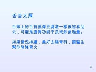舌苔太厚 舌頭上的舌苔就像豆腐渣一樣很容易刮去，可能是腸胃功能不良或飲食過量。 如果情況持續，最好去腸胃科，讓醫生幫你降降胃火。  