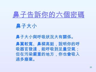鼻子告訴你的六個密碼   鼻子大小 鼻子大小與呼吸狀況大有關係。 鼻翼較寬、鼻樑高挺，說明你的呼吸器官發達，能呼吸到足量空氣； 但在污染嚴重的地方，你也會吸入過多廢棄。  