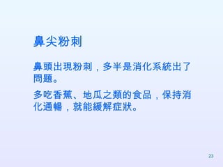 鼻尖粉刺 鼻頭出現粉刺，多半是消化系統出了問題。 多吃香蕉、地瓜之類的食品，保持消化通暢，就能緩解症狀。  
