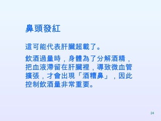 鼻頭發紅 這可能代表肝臟超載了。 飲酒過量時，身體為了分解酒精，把血液滯留在肝臟裡，導致微血管擴張，才會出現「酒糟鼻」，因此控制飲酒量非常重要。  