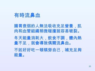 有時流鼻血 腸胃衰弱的人無法吸收充足營養，肌肉和血管組織稍微碰撞就容易破裂。 冬天能量消耗大，飲食不調，體內熱量不足，就會導致偶爾流鼻血。 不妨好好吃一頓犒勞自己，補充足夠能量。  