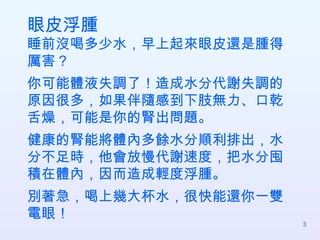 眼皮浮腫 睡前沒喝多少水，早上起來眼皮還是腫得厲害？ 你可能體液失調了！造成水分代謝失調的原因很多，如果伴隨感到下肢無力、口乾舌燥，可能是你的腎出問題。 健康的腎能將體內多餘水分順利排出，水分不足時，他會放慢代謝速度，把水分囤積在體內，因而造成輕度浮腫。 別著急，喝上幾大杯水，很快能還你一雙電眼！  