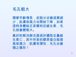 毛孔粗大 隨著年齡增長，皮脂分泌會逐漸減少，肌膚保濕力也開始下降，如果這時身體缺乏某種特定維生素，毛孔就會變粗大。 最好的解決辦法莫過於攝取足量維生素Ｃ，其中所含的膠原蛋白能提高保濕力，肌膚有彈性，毛孔也會隨之隱形！  