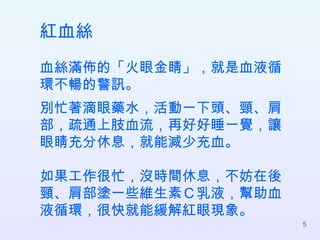 紅血絲 血絲滿佈的「火眼金睛」，就是血液循環不暢的警訊。 別忙著滴眼藥水，活動一下頭、頸、肩部，疏通上肢血流，再好好睡一覺，讓眼睛充分休息，就能減少充血。 如果工作很忙，沒時間休息，不妨在後頸、肩部塗一些維生素Ｃ乳液，幫助血液循環，很快就能緩解紅眼現象。  