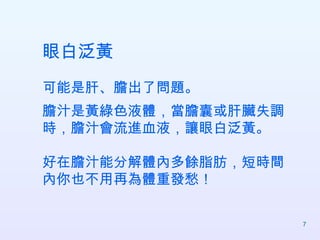 眼白泛黃 可能是肝、膽出了問題。 膽汁是黃綠色液體，當膽囊或肝臟失調時，膽汁會流進血液，讓眼白泛黃。 好在膽汁能分解體內多餘脂肪，短時間內你也不用再為體重發愁！  
