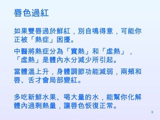 唇色過紅 如果雙唇過於鮮紅，別自鳴得意，可能你正被「熱症」困擾。 中醫將熱症分為「實熱」和「虛熱」，「虛熱」是體內水分減少所引起。 當體溫上升，身體調節功能減弱，兩頰和唇、舌才會局部變紅。 多吃新鮮水果、喝大量的水，能幫你化解體內過剩熱量，讓唇色恢復正常。  
