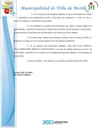 Municipalidad de Villa de Merlo
                       3.- En la mayoría de los hospitales públicos se carece de unidades de traslado
     (Ambulancias con equipamiento acorde a situaciones de emergencia ) o bien las que se
hallan en existencia se encuentran en mal estado .

                 4.- Los hospitales no cuentan con profesionales que cubran la planta orgánica de
especialidades , carecen de insumos para la higiene de los edificios ,de los pacientes y del personal ,
al punto tal que a los familiares de los internados se les solicita que lleven sábanas .

                 5.- En vastas zonas urbanas, peri urbanas y rurales no hay ni Centros de APS , ni
hospitales, ni ningún otro servicio que atienda las nec de salud de la población

                 6.- En las regiones más densamente pobladas como SAN LUIS CAPITAL;
VILLA MERCEDES; MERLO Y JUSTO DARACT , las salas de cuidados intensivos, los Serv. de
neonatología , quirófanos etc no cuentan con el equipamiento para dar respuesta a las demandas de
los pacientes

                  Vecinos de Merlo – Este petitorio se encuentra en muchos locales de la Villa




Prensa Villa de Merlo
Dir: Diana Gagliano
 