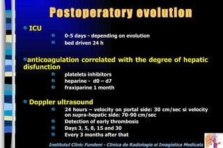 Postoperatory evolution ICU 0-5 days - depending on evolution  bed driven  24 h  anticoagulation correlated with the degree of hepatic disfunction platelets inhibitors heparine -  d0 – d7 fraxiparine 1 month Doppler ultrasound 24 hours –  velocity on portal side: 30 cm/sec si velocity on supra-hepatic side: 70-90 cm/sec Detection of early thrombosis Days 3, 5, 8, 15 and 30 Every 3 months after that 