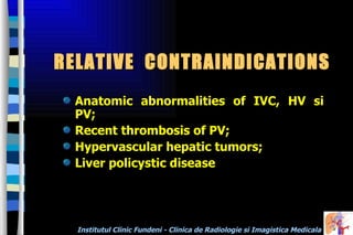 RELATIVE  CONTRAINDICATIONS Anatomic abnormalities of IVC, HV si PV; Recent thrombosis of PV; H ypervascular hepatic tumors; Liver policystic disease  
