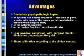 Advantages  Immediat e   phys iopathologic impact on splahnic and hepatic circulation – reduction of portal pression with loose of the hepatic portal vascularisation  –  done only by the hepatic artery on the systemic circulation  on the cerebral function - ! encephalopathy risk Less invasive comparing with surgical shunts – diminishes the postoperatory risk  Shunt calibration according to the clinical context  