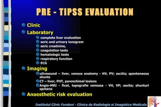PRE - TIPSS EVALUATION  Clinic  Laboratory   complete liver evaluation  seric and urinary ionogram seric creatinine,  coagulation tests hematologic tests  respiratory function ECG Imaging ultrasound – liver, venous anatomy - HV, PV; ascitis; spontaneous shunts CT – liver, PHT, parenchimal lesions  Angio-MRI - ficat, topografie venoasa - VH, VP; ascita; shunturi spntane  Anaesthetic risk evaluation 