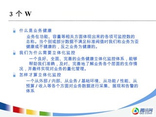 什么是业务健康 业务在功能、容量等相关方面体现出来的各项可监控数的总称。当个别或部分数据不满足标准阀值时我们称业务为亚健康或不健康的，反之业务为健康的。  我们为什么需要立体化监控   一个良好、全面、完善的业务健康立体化监控体系，能够  帮助我们准确，及时、完善地了解业务各个层面的生存情 况，并最终实现对业务的量化管理。 怎样才算立体化监控 一个从外部 / 内部、从业务 / 基础环境、从功能 / 性能、从预算 / 收入等各个方面对业务数据进行采集、展现和告警的体系 3 个 W 