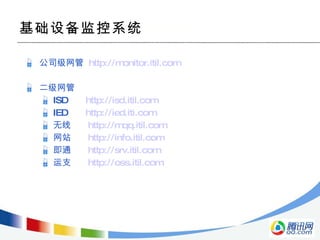 公司级网管  http://monitor.itil.com 二级网管 ISD  http://isd.itil.com IED  http://ied.iti.com 无线  http://mqq.itil.com 网站  http://info.itil.com 即通  http://srv.itil.com 运支  http://oss.itil.com 基础设备监控系统 