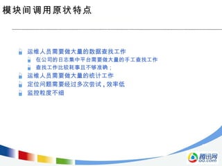 模块间调用原状特点 运维人员需要做大量的数据查找工作 在公司的日志集中平台需要做大量的手工查找工作 查找工作比较耗事且不够准确； 运维人员需要做大量的统计工作 定位问题需要经过多次尝试 , 效率低 监控粒度不细 