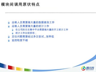 模块间调用原状特点 运维人员需要做大量的数据查找工作 运维人员需要做大量的统计工作 在公司的日志集中平台需要做大量的手工统计工作 统计工作比较烦琐； 定位问题需要经过多次尝试 , 效率低 监控粒度不细 