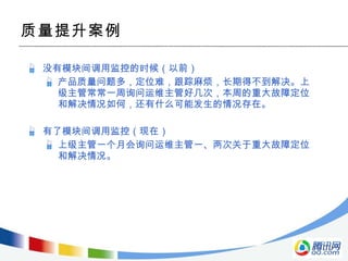 质量提升案例 没有模块间调用监控的时候（以前） 产品质量问题多，定位难，跟踪麻烦，长期得不到解决。上级主管常常一周询问运维主管好几次，本周的重大故障定位和解决情况如何，还有什么可能发生的情况存在。 有了模块间调用监控（现在） 上级主管一个月会询问运维主管一、两次关于重大故障定位和解决情况。 