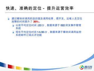 快速、准确的定位 - 提升运营效率 通过模块间调用的返回值及调用结果，使开发、运维人员定位故障的时间提升了 35% 。 以前平均定位时间 :23 分，数据来源于 ISD 突发事件管理系统 现在平均定位时间 14.95 分，数据来源于模块间调用监控系统邮件订阅点评功能 