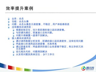 效率提升案例 业务：会员 功能：会员头像 问题：会员头像显示速度慢，不稳定，用户体验感很差 没有模块间调用前： 根据经验定位，估计是即通的接口返回速度慢。 与即通沟通后，答复接口没有问题。 问题只得搁置一直得不到解决。 接入模块间调用后 通过调用数据分析发现，即通的接口返回速度快，没有任何问题 网盘接口的调用返回速度慢，失败率高 通过排查发现：网盘提供的接口业务逻辑不稳定，有过多的冗余日志操作 优化相关代码，问题得到解决 从发现问题到具体定位： 3 个工作日 