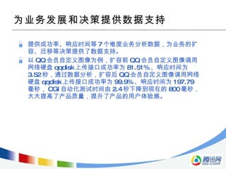 为业务发展和决策提供数据支持 提供成功率、响应时间等 7 个维度业务分析数据，为业务的扩容、迁移等决策提供了数据支持。 以 QQ 会员自定义图像为例，扩容前 QQ 会员自定义图像调用网络硬盘 qqdisk 上传接口成功率为 81.51% 、响应时间为 3.52 秒，通过数据分析，扩容后 QQ 会员自定义图像调用网络硬盘 qqdisk 上传接口成功率为 99.9% 、响应时间为 197.79 毫秒， CGI 自动化测试时间由 2.4 秒下降到现在的 800 毫秒，大大提高了产品质量，提升了产品的用户体验感。 