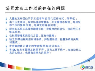 公司发布工作以前存在的问题 大量的发布仍处于 手工或者半自动化 运作方式， 效率低 ； 由于历史原因，现实环境非常复杂，开发管理不规范，导致发布工作的 复杂性高 ，导致发布 容易出错 ； 现有的系统工具虽然能够实现一定程度的自动化，但应用还 不够系统化 ； 在权限管理和规范化方面，还有待提高； 缺乏 同其他相关应用或系统，如配置系统、报警系统的 关联和集成 ； 发布管理 缺乏健全的管理规范和培训体系 ； 各 BU 在发布管理上 参差不齐 ，发布工具不统一，在自动化工具的实现上，也具有非常大的差异； 