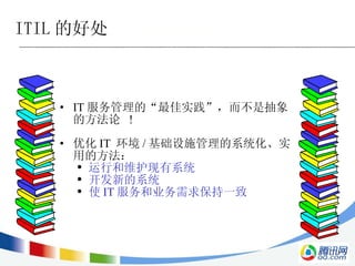 IT 服务管理的 “ 最佳实践 ” ，而不是抽象的方法论  ! 优化 IT  环境 / 基础设施管理的系统化、实用的方法： 运行和维护现有系统 开发新的系统 使 IT 服务和业务需求保持一致 ITIL 的好处 