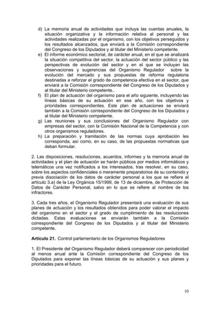 d) La memoria anual de actividades que incluya las cuentas anuales, la
      situación organizativa y la información relativa al personal y las
      actividades realizadas por el organismo, con los objetivos perseguidos y
      los resultados alcanzados, que enviará a la Comisión correspondiente
      del Congreso de los Diputados y al titular del Ministerio competente.
   e) El informe económico sectorial, de carácter anual, en el que se analizará
      la situación competitiva del sector, la actuación del sector público y las
      perspectivas de evolución del sector y en el que se incluyan las
      observaciones y sugerencias del Organismo Regulador              sobre la
      evolución del mercado y sus propuestas de reforma regulatoria
      destinadas a reforzar el grado de competencia efectiva en el sector, que
      enviará a la Comisión correspondiente del Congreso de los Diputados y
      al titular del Ministerio competente..
   f) El plan de actuación del organismo para el año siguiente, incluyendo las
      líneas básicas de su actuación en ese año, con los objetivos y
      prioridades correspondientes. Este plan de actuaciones se enviará
      también a la Comisión correspondiente del Congreso de los Diputados y
      al titular del Ministerio competente.
   g) Las reuniones y sus conclusiones del Organismo Regulador con
      empresas del sector, con la Comisión Nacional de la Competencia y con
      otros organismos reguladores.
   h) La preparación y tramitación de las normas cuya aprobación les
      corresponda, así como, en su caso, de las propuestas normativas que
      deban formular.

2. Las disposiciones, resoluciones, acuerdos, informes y la memoria anual de
actividades y el plan de actuación se harán públicos por medios informáticos y
telemáticos una vez notificados a los interesados, tras resolver, en su caso,
sobre los aspectos confidenciales o meramente preparatorios de su contenido y
previa disociación de los datos de carácter personal a los que se refiere el
artículo 3.a) de la Ley Orgánica 15/1999, de 13 de diciembre, de Protección de
Datos de Carácter Personal, salvo en lo que se refiere al nombre de los
infractores.

3. Cada tres años, el Organismo Regulador presentará una evaluación de sus
planes de actuación y los resultados obtenidos para poder valorar el impacto
del organismo en el sector y el grado de cumplimiento de las resoluciones
dictadas. Estas evaluaciones se enviarán también a la Comisión
correspondiente del Congreso de los Diputados y al titular del Ministerio
competente.

Artículo 21. Control parlamentario de los Organismos Reguladores

1. El Presidente del Organismo Regulador deberá comparecer con periodicidad
al menos anual ante la Comisión correspondiente del Congreso de los
Diputados para exponer las líneas básicas de su actuación y sus planes y
prioridades para el futuro.




                                                                             10
 