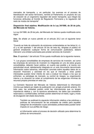 mercados de transporte, y, en particular, los avances en el proceso de
liberalización del sector ferroviario, remitirá al Parlamento un proyecto de Ley
de creación de un organismo regulador del sector transporte, que integre las
funciones atribuidas al Comité de Regulación Ferroviaria y la regulación del
resto de modos de transporte”

Disposición final séptima. Modificación de la Ley 24/1988, de 28 de julio,
del Mercado de Valores.

La Ley 24/1988, de 28 de julio, del Mercado de Valores queda modificada como
sigue:

Uno. Se añade un nuevo párrafo en el artículo 25.2 con el siguiente tenor
literal:

“Cuando se trate de colocación de emisiones contempladas en las letras b), c),
d) y e) del apartado 1 del artículo 30 bis de esta ley, dirigidas al público en
general empleando cualquier forma de comunicación publicitaria, deberá
intervenir una entidad autorizada para prestar servicios de inversión.”

Dos. El apartado 1 del artículo 70 bis queda modificado de la siguiente manera.

“1. Los grupos consolidables de empresas de servicios de inversión, así como
las empresas de servicios de inversión no integradas en uno de estos grupos
consolidables, deberán hacer pública, en cuanto sea posible y al menos con
periodicidad anual, debidamente integrada en un solo documento denominado
Información sobre solvencia, información concreta sobre aquellos datos de su
situación financiera y actividad en los que el mercado y otras partes
interesadas puedan tener interés de cara a evaluar los riesgos a los que se
enfrentan, su estrategia de mercado, su control de riesgos, su organización
interna y su situación en orden al cumplimiento de las exigencias mínimas de
recursos propios previstas en esta Ley.

La Comisión Nacional del Mercado de Valores determinará la información
mínima que deberá ser objeto de publicación con arreglo al párrafo anterior. En
todo caso, las entidades podrán omitir las informaciones que no tengan
importancia relativa y, con la oportuna advertencia, los datos que consideren
reservados o confidenciales; también podrán determinar el medio, lugar y modo
de divulgación del citado documento.

        También se publicará la siguiente información relativa a las prácticas y
        políticas de remuneración de las entidades de crédito para aquellas
        categorías de empleados cuyas actividades profesionales puedan tener
        impacto en sus perfiles de riesgo:

        a) Información sobre el proceso de decisión utilizado para determinar la
        política de remuneración.




                                                                            100
 