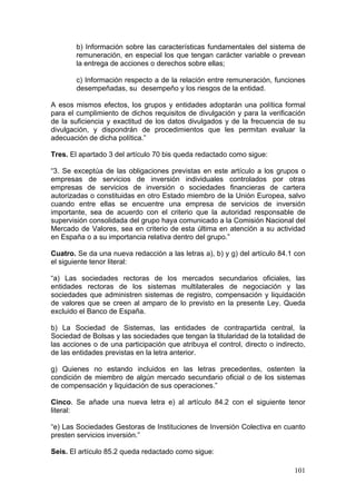 b) Información sobre las características fundamentales del sistema de
        remuneración, en especial los que tengan carácter variable o prevean
        la entrega de acciones o derechos sobre ellas;

        c) Información respecto a de la relación entre remuneración, funciones
        desempeñadas, su desempeño y los riesgos de la entidad.

A esos mismos efectos, los grupos y entidades adoptarán una política formal
para el cumplimiento de dichos requisitos de divulgación y para la verificación
de la suficiencia y exactitud de los datos divulgados y de la frecuencia de su
divulgación, y dispondrán de procedimientos que les permitan evaluar la
adecuación de dicha política.”

Tres. El apartado 3 del artículo 70 bis queda redactado como sigue:

“3. Se exceptúa de las obligaciones previstas en este artículo a los grupos o
empresas de servicios de inversión individuales controlados por otras
empresas de servicios de inversión o sociedades financieras de cartera
autorizadas o constituidas en otro Estado miembro de la Unión Europea, salvo
cuando entre ellas se encuentre una empresa de servicios de inversión
importante, sea de acuerdo con el criterio que la autoridad responsable de
supervisión consolidada del grupo haya comunicado a la Comisión Nacional del
Mercado de Valores, sea en criterio de esta última en atención a su actividad
en España o a su importancia relativa dentro del grupo.”

Cuatro. Se da una nueva redacción a las letras a), b) y g) del artículo 84.1 con
el siguiente tenor literal:

“a) Las sociedades rectoras de los mercados secundarios oficiales, las
entidades rectoras de los sistemas multilaterales de negociación y las
sociedades que administren sistemas de registro, compensación y liquidación
de valores que se creen al amparo de lo previsto en la presente Ley. Queda
excluido el Banco de España.

b) La Sociedad de Sistemas, las entidades de contrapartida central, la
Sociedad de Bolsas y las sociedades que tengan la titularidad de la totalidad de
las acciones o de una participación que atribuya el control, directo o indirecto,
de las entidades previstas en la letra anterior.

g) Quienes no estando incluidos en las letras precedentes, ostenten la
condición de miembro de algún mercado secundario oficial o de los sistemas
de compensación y liquidación de sus operaciones.”

Cinco. Se añade una nueva letra e) al artículo 84.2 con el siguiente tenor
literal:

“e) Las Sociedades Gestoras de Instituciones de Inversión Colectiva en cuanto
presten servicios inversión.”

Seis. El artículo 85.2 queda redactado como sigue:

                                                                             101
 