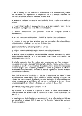 “2. En la forma y con las limitaciones establecidas en el ordenamiento jurídico,
las facultades de supervisión e inspección de la Comisión Nacional del
Mercado de Valores incluirán al menos el derecho a:

a) acceder a cualquier documento bajo cualquier forma y recibir una copia del
mismo;

b) requerir información de cualquier persona y, si es necesario, citar y tomar
declaración a una persona para obtener información;

c) realizar inspecciones con presencia física en cualquier oficina o
dependencia;

d) requerir los registros telefónicos y de tráfico de datos de que dispongan;

e) requerir el cese de toda práctica que sea contraria a las disposiciones
establecidas en esta Ley y sus normas de desarrollo;

f) solicitar el embargo o la congelación de activos;

g) exigir la prohibición temporal para ejercer actividad profesional;

h) recabar de los auditores de las empresas de servicios de inversión y de las
entidades del artículo 84.1.a) y b) cualquier información que hayan obtenido en
el ejercicio de su función;

i) adoptar cualquier tipo de medida para asegurarse que las personas y
entidades sometidas a su supervisión cumplen con las normas y disposiciones
aplicables, o con los requerimientos de subsanación o corrección realizados,
pudiendo exigir a tales personas y entidades, a tal fin, la aportación de informes
de expertos independientes, auditores o de sus órganos de control interno o
cumplimiento normativo;

j) acordar la suspensión o limitación del tipo o volumen de las operaciones o
actividades que las personas físicas o jurídicas puedan hacer en el mercado de
valores, así como requerir de ellas la remisión o difusión de información sobre
estas operaciones o actividades al margen o adicional a la que vienen
obligadas según lo previsto en este Ley y sus normas de desarrollo.”

l) remitir asuntos para su procesamiento penal;

m) autorizar a auditores o expertos a llevar a cabo verificaciones o
investigaciones, de acuerdo con lo previsto en la letra c) del apartado 4 del
artículo 91;

n) en el ejercicio de la función de comprobación de la información periódica a
que se refiere el artículo 35.4 de esta Ley, la Comisión Nacional del Mercado
de Valores podrá:


                                                                                102
 