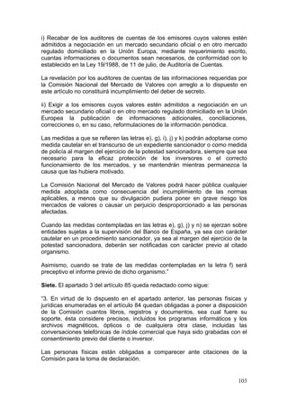 i) Recabar de los auditores de cuentas de los emisores cuyos valores estén
admitidos a negociación en un mercado secundario oficial o en otro mercado
regulado domiciliado en la Unión Europa, mediante requerimiento escrito,
cuantas informaciones o documentos sean necesarios, de conformidad con lo
establecido en la Ley 19/1988, de 11 de julio, de Auditoría de Cuentas.

La revelación por los auditores de cuentas de las informaciones requeridas por
la Comisión Nacional del Mercado de Valores con arreglo a lo dispuesto en
este artículo no constituirá incumplimiento del deber de secreto.

ii) Exigir a los emisores cuyos valores estén admitidos a negociación en un
mercado secundario oficial o en otro mercado regulado domiciliado en la Unión
Europea la publicación de informaciones adicionales, conciliaciones,
correcciones o, en su caso, reformulaciones de la información periódica.

Las medidas a que se refieren las letras e), g), i), j) y k) podrán adoptarse como
medida cautelar en el transcurso de un expediente sancionador o como medida
de policía al margen del ejercicio de la potestad sancionadora, siempre que sea
necesario para la eficaz protección de los inversores o el correcto
funcionamiento de los mercados, y se mantendrán mientras permanezca la
causa que las hubiera motivado.

La Comisión Nacional del Mercado de Valores podrá hacer pública cualquier
medida adoptada como consecuencia del incumplimiento de las normas
aplicables, a menos que su divulgación pudiera poner en grave riesgo los
mercados de valores o causar un perjuicio desproporcionado a las personas
afectadas.

Cuando las medidas contempladas en las letras e), g), j) y n) se ejerzan sobre
entidades sujetas a la supervisión del Banco de España, ya sea con carácter
cautelar en un procedimiento sancionador, ya sea al margen del ejercicio de la
potestad sancionadora, deberán ser notificadas con carácter previo al citado
organismo.

Asimismo, cuando se trate de las medidas contempladas en la letra f) será
preceptivo el informe previo de dicho organismo.”

Siete. El apartado 3 del artículo 85 queda redactado como sigue:

“3. En virtud de lo dispuesto en el apartado anterior, las personas físicas y
jurídicas enumeradas en el artículo 84 quedan obligadas a poner a disposición
de la Comisión cuantos libros, registros y documentos, sea cual fuere su
soporte, ésta considere precisos, incluidos los programas informáticos y los
archivos magnéticos, ópticos o de cualquiera otra clase, incluidas las
conversaciones telefónicas de índole comercial que haya sido grabadas con el
consentimiento previo del cliente o inversor.

Las personas físicas están obligadas a comparecer ante citaciones de la
Comisión para la toma de declaración.


                                                                              103
 