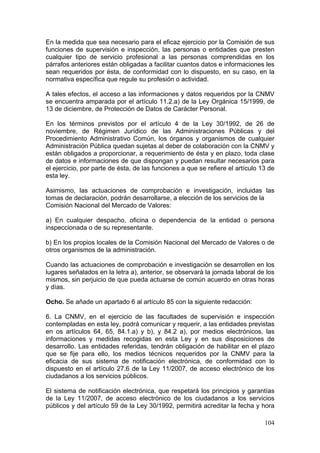 En la medida que sea necesario para el eficaz ejercicio por la Comisión de sus
funciones de supervisión e inspección, las personas o entidades que presten
cualquier tipo de servicio profesional a las personas comprendidas en los
párrafos anteriores están obligadas a facilitar cuantos datos e informaciones les
sean requeridos por ésta, de conformidad con lo dispuesto, en su caso, en la
normativa específica que regule su profesión o actividad.

A tales efectos, el acceso a las informaciones y datos requeridos por la CNMV
se encuentra amparada por el artículo 11.2.a) de la Ley Orgánica 15/1999, de
13 de diciembre, de Protección de Datos de Carácter Personal.

En los términos previstos por el artículo 4 de la Ley 30/1992, de 26 de
noviembre, de Régimen Jurídico de las Administraciones Públicas y del
Procedimiento Administrativo Común, los órganos y organismos de cualquier
Administración Pública quedan sujetas al deber de colaboración con la CNMV y
están obligados a proporcionar, a requerimiento de ésta y en plazo, toda clase
de datos e informaciones de que dispongan y puedan resultar necesarios para
el ejercicio, por parte de ésta, de las funciones a que se refiere el artículo 13 de
esta ley.

Asimismo, las actuaciones de comprobación e investigación, incluidas las
tomas de declaración, podrán desarrollarse, a elección de los servicios de la
Comisión Nacional del Mercado de Valores:

a) En cualquier despacho, oficina o dependencia de la entidad o persona
inspeccionada o de su representante.

b) En los propios locales de la Comisión Nacional del Mercado de Valores o de
otros organismos de la administración.

Cuando las actuaciones de comprobación e investigación se desarrollen en los
lugares señalados en la letra a), anterior, se observará la jornada laboral de los
mismos, sin perjuicio de que pueda actuarse de común acuerdo en otras horas
y días.

Ocho. Se añade un apartado 6 al artículo 85 con la siguiente redacción:

6. La CNMV, en el ejercicio de las facultades de supervisión e inspección
contempladas en esta ley, podrá comunicar y requerir, a las entidades previstas
en os artículos 64, 65, 84.1.a) y b), y 84.2 a), por medios electrónicos, las
informaciones y medidas recogidas en esta Ley y en sus disposiciones de
desarrollo. Las entidades referidas, tendrán obligación de habilitar en el plazo
que se fije para ello, los medios técnicos requeridos por la CNMV para la
eficacia de sus sistema de notificación electrónica, de conformidad con lo
dispuesto en el artículo 27.6 de la Ley 11/2007, de acceso electrónico de los
ciudadanos a los servicios públicos.

El sistema de notificación electrónica, que respetará los principios y garantías
de la Ley 11/2007, de acceso electrónico de los ciudadanos a los servicios
públicos y del artículo 59 de la Ley 30/1992, permitirá acreditar la fecha y hora

                                                                                104
 