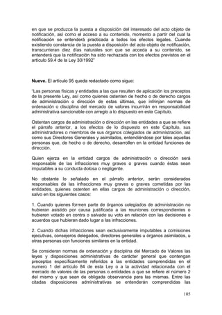 en que se produzca la puesta a disposición del interesado del acto objeto de
notificación, así como el acceso a su contenido, momento a partir del cual la
notificación se entenderá practicada a todos los efectos legales. Cuando
existiendo constancia de la puesta a disposición del acto objeto de notificación,
transcurrieran diez días naturales son que se acceda a su contenido, se
entenderá que la notificación ha sido rechazada con los efectos previstos en el
artículo 59.4 de la Ley 30/1992”



Nueve. El artículo 95 queda redactado como sigue:

“Las personas físicas y entidades a las que resulten de aplicación los preceptos
de la presente Ley, así como quienes ostenten de hecho o de derecho cargos
de administración o dirección de estas últimas, que infrinjan normas de
ordenación o disciplina del mercado de valores incurrirán en responsabilidad
administrativa sancionable con arreglo a lo dispuesto en este Capítulo.

Ostentan cargos de administración o dirección en las entidades a que se refiere
el párrafo anterior, a los efectos de lo dispuesto en este Capítulo, sus
administradores o miembros de sus órganos colegiados de administración, así
como sus Directores Generales y asimilados, entendiéndose por tales aquellas
personas que, de hecho o de derecho, desarrollen en la entidad funciones de
dirección.

Quien ejerza en la entidad cargos de administración o dirección será
responsable de las infracciones muy graves o graves cuando éstas sean
imputables a su conducta dolosa o negligente.

No obstante lo señalado en el párrafo anterior, serán considerados
responsables de las infracciones muy graves o graves cometidas por las
entidades, quienes ostenten en ellas cargos de administración o dirección,
salvo en los siguientes casos:

1. Cuando quienes formen parte de órganos colegiados de administración no
hubieran asistido por causa justificada a las reuniones correspondientes o
hubieren votado en contra o salvado su voto en relación con las decisiones o
acuerdos que hubieran dado lugar a las infracciones.

2. Cuando dichas infracciones sean exclusivamente imputables a comisiones
ejecutivas, consejeros delegados, directores generales u órganos asimilados, u
otras personas con funciones similares en la entidad.

Se consideran normas de ordenación y disciplina del Mercado de Valores las
leyes y disposiciones administrativas de carácter general que contengan
preceptos específicamente referidos a las entidades comprendidas en el
numero 1 del artículo 84 de esta Ley o a la actividad relacionada con el
mercado de valores de las personas o entidades a que se refiere el número 2
del mismo y que sean de obligada observancia para las mismas. Entre las
citadas disposiciones administrativas se entenderán comprendidas las

                                                                             105
 