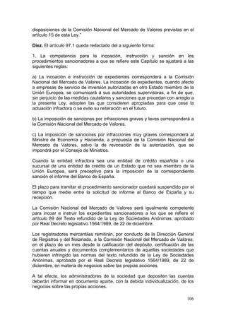 disposiciones de la Comisión Nacional del Mercado de Valores previstas en el
artículo 15 de esta Ley.”

Diez. El artículo 97.1 queda redactado del a siguiente forma:

1. La competencia para la incoación, instrucción y sanción en los
procedimientos sancionadores a que se refiere este Capítulo se ajustará a las
siguientes reglas:

a) La incoación e instrucción de expedientes corresponderá a la Comisión
Nacional del Mercado de Valores. La incoación de expedientes, cuando afecte
a empresas de servicio de inversión autorizadas en otro Estado miembro de la
Unión Europea, se comunicará a sus autoridades supervisoras, a fin de que,
sin perjuicio de las medidas cautelares y sanciones que procedan con arreglo a
la presente Ley, adopten las que consideren apropiadas para que cese la
actuación infractora o se evite su reiteración en el futuro.

b) La imposición de sanciones por infracciones graves y leves corresponderá a
la Comisión Nacional del Mercado de Valores.

c) La imposición de sanciones por infracciones muy graves corresponderá al
Ministro de Economía y Hacienda, a propuesta de la Comisión Nacional del
Mercado de Valores, salvo la de revocación de la autorización, que se
impondrá por el Consejo de Ministros.

Cuando la entidad infractora sea una entidad de crédito española o una
sucursal de una entidad de crédito de un Estado que no sea miembro de la
Unión Europea, será preceptivo para la imposición de la correspondiente
sanción el informe del Banco de España.

El plazo para tramitar el procedimiento sancionador quedará suspendido por el
tiempo que medie entre la solicitud de informe al Banco de España y su
recepción.

La Comisión Nacional del Mercado de Valores será igualmente competente
para incoar e instruir los expedientes sancionadores a los que se refiere el
artículo 89 del Texto refundido de la Ley de Sociedades Anónimas, aprobado
por Real Decreto legislativo 1564/1989, de 22 de diciembre.

Los registradores mercantiles remitirán, por conducto de la Dirección General
de Registros y del Notariado, a la Comisión Nacional del Mercado de Valores,
en el plazo de un mes desde la calificación del depósito, certificación de las
cuentas anuales y documentos complementarios de aquellas sociedades que
hubieren infringido las normas del texto refundido de la Ley de Sociedades
Anónimas, aprobada por el Real Decreto legislativo 1564/1989, de 22 de
diciembre, en materia de negocios sobre las propias acciones.

A tal efecto, los administradores de la sociedad que depositen las cuentas
deberán informar en documento aparte, con la debida individualización, de los
negocios sobre las propias acciones.

                                                                          106
 
