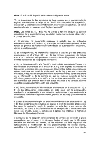 Once. El artículo 98.3 queda redactado de la siguiente forma:

“3. La imposición de las sanciones se hará constar en el correspondiente
registro administrativo a cargo de la CNMV. Las sanciones de suspensión,
separación y separación con inhabilitación, una vez sean ejecutivas, se harán
constar además, en su caso, en el Registro Mercantil.”

Doce. Las letras a), c), l bis), m), ñ), z bis), z ter) del artículo 99 quedan
redactadas de la siguiente forma y se añaden cuatro nuevas letras c bis), c ter),
c quate)r y e quinquies):

a) El ejercicio, no meramente ocasional o aislado, por las entidades
enumeradas en el artículo 84.1 a) y b) o por las sociedades gestoras de los
fondos de garantía de inversiones de actividades sin autorización o, en general,
ajenas a su objeto social.

c) El incumplimiento, no meramente ocasional o aislado, por las entidades
enumeradas en el artículo 84.1 a) de las normas reguladoras de dichos
mercados o sistemas, incluyendo sus correspondientes Reglamentos, o de las
normas reguladoras de sus propias actividades.

c bis) La falta de remisión a la Comisión Nacional del Mercado de Valores por
las entidades enumeradas en el artículo 84.1.a) y b) en el plazo establecido en
las normas u otorgado por ésta, de cuantos documentos, datos o informaciones
deban remitírsele en virtud de lo dispuesto en la Ley y en sus normas de
desarrollo, o requiera en el ejercicio de sus funciones cuando por la relevancia
de la información o de la demora en que se hubiese incurrido se haya
dificultado gravemente la apreciación sobre su situación o actividad, así como
sus suministro con omisión datos o con datos inexactos o no veraces, cuando
en estos supuestos la incorrección sea relevante.

c ter) El incumplimiento por las entidades enumeradas en el artículo 84.1 a) y
b) de las obligaciones relacionadas, en cada caso, con la autorización,
aprobación o no oposición a sus estatutos, reglamentos, o con cualesquiera
otra materia sometida al régimen anterior, prevista en esta Ley y sus normas de
desarrollo.

c quater) el incumplimiento por las entidades enumeradas en el artículo 84.1.a)
y b) delas exigencias de estructura de capital o nivel de recursos propios que
les sean de aplicación según lo previsto en esta Ley y sus normas de
desarrollo, así como el incumplimiento de las excepciones o limitaciones que
sobre sus precios, tarifas o comisiones a aplicar les imponga la Comisión
Nacional del Mercado de Valores.

e quinquies) La no adopción por un empresa de servicios de inversión o grupo
consolidable, en el plazo y condiciones fijadas al efecto por la Comisión
Nacional del Mercado de Valores, de las medidas por ésta requeridas de
reforzamiento o modificación de sus procedimientos de control interno,
contables o de valoración, los mecanismos o estrategias para la tenencia de

                                                                             107
 