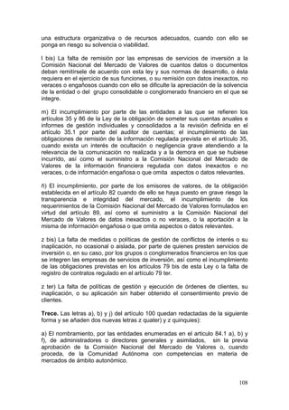 una estructura organizativa o de recursos adecuados, cuando con ello se
ponga en riesgo su solvencia o viabilidad.

l bis) La falta de remisión por las empresas de servicios de inversión a la
Comisión Nacional del Mercado de Valores de cuantos datos o documentos
deban remitírsele de acuerdo con esta ley y sus normas de desarrollo, o ésta
requiera en el ejercicio de sus funciones, o su remisión con datos inexactos, no
veraces o engañosos cuando con ello se dificulte la apreciación de la solvencia
de la entidad o del grupo consolidable o conglomerado financiero en el que se
integre.

m) El incumplimiento por parte de las entidades a las que se refieren los
artículos 35 y 86 de la Ley de la obligación de someter sus cuentas anuales e
informes de gestión individuales y consolidados a la revisión definida en el
artículo 35.1 por parte del auditor de cuentas; el incumplimiento de las
obligaciones de remisión de la información regulada prevista en el artículo 35,
cuando exista un interés de ocultación o negligencia grave atendiendo a la
relevancia de la comunicación no realizada y a la demora en que se hubiese
incurrido, así como el suministro a la Comisión Nacional del Mercado de
Valores de la información financiera regulada con datos inexactos o no
veraces, o de información engañosa o que omita aspectos o datos relevantes.

ñ) El incumplimiento, por parte de los emisores de valores, de la obligación
establecida en el artículo 82 cuando de ello se haya puesto en grave riesgo la
transparencia e integridad del mercado, el incumplimiento de los
requerimientos de la Comisión Nacional del Mercado de Valores formulados en
virtud del artículo 89, así como el suministro a la Comisión Nacional del
Mercado de Valores de datos inexactos o no veraces, o la aportación a la
misma de información engañosa o que omita aspectos o datos relevantes.

z bis) La falta de medidas o políticas de gestión de conflictos de interés o su
inaplicación, no ocasional o aislada, por parte de quienes presten servicios de
inversión o, en su caso, por los grupos o conglomerados financieros en los que
se integren las empresas de servicios de inversión, así como el incumplimiento
de las obligaciones previstas en los artículos 79 bis de esta Ley o la falta de
registro de contratos regulado en el artículo 79 ter.

z ter) La falta de políticas de gestión y ejecución de órdenes de clientes, su
inaplicación, o su aplicación sin haber obtenido el consentimiento previo de
clientes.

Trece. Las letras a), b) y j) del artículo 100 quedan redactadas de la siguiente
forma y se añaden dos nuevas letras z quater) y z quinquies):

a) El nombramiento, por las entidades enumeradas en el articulo 84.1 a), b) y
f), de administradores o directores generales y asimilados, sin la previa
aprobación de la Comisión Nacional del Mercado de Valores o, cuando
proceda, de la Comunidad Autónoma con competencias en materia de
mercados de ámbito autonómico.


                                                                            108
 