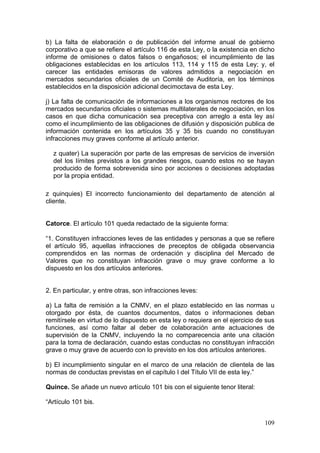 b) La falta de elaboración o de publicación del informe anual de gobierno
corporativo a que se refiere el artículo 116 de esta Ley, o la existencia en dicho
informe de omisiones o datos falsos o engañosos; el incumplimiento de las
obligaciones establecidas en los artículos 113, 114 y 115 de esta Ley; y, el
carecer las entidades emisoras de valores admitidos a negociación en
mercados secundarios oficiales de un Comité de Auditoría, en los términos
establecidos en la disposición adicional decimoctava de esta Ley.

j) La falta de comunicación de informaciones a los organismos rectores de los
mercados secundarios oficiales o sistemas multilaterales de negociación, en los
casos en que dicha comunicación sea preceptiva con arreglo a esta ley así
como el incumplimiento de las obligaciones de difusión y disposición publica de
información contenida en los artículos 35 y 35 bis cuando no constituyan
infracciones muy graves conforme al artículo anterior.

  z quater) La superación por parte de las empresas de servicios de inversión
  del los límites previstos a los grandes riesgos, cuando estos no se hayan
  producido de forma sobrevenida sino por acciones o decisiones adoptadas
  por la propia entidad.

z quinquies) El incorrecto funcionamiento del departamento de atención al
cliente.


Catorce. El artículo 101 queda redactado de la siguiente forma:

“1. Constituyen infracciones leves de las entidades y personas a que se refiere
el artículo 95, aquellas infracciones de preceptos de obligada observancia
comprendidos en las normas de ordenación y disciplina del Mercado de
Valores que no constituyan infracción grave o muy grave conforme a lo
dispuesto en los dos artículos anteriores.


2. En particular, y entre otras, son infracciones leves:

a) La falta de remisión a la CNMV, en el plazo establecido en las normas u
otorgado por ésta, de cuantos documentos, datos o informaciones deban
remitírsele en virtud de lo dispuesto en esta ley o requiera en el ejercicio de sus
funciones, así como faltar al deber de colaboración ante actuaciones de
supervisión de la CNMV, incluyendo la no comparecencia ante una citación
para la toma de declaración, cuando estas conductas no constituyan infracción
grave o muy grave de acuerdo con lo previsto en los dos artículos anteriores.

b) El incumplimiento singular en el marco de una relación de clientela de las
normas de conductas previstas en el capítulo I del Título VII de esta ley.”

Quince. Se añade un nuevo artículo 101 bis con el siguiente tenor literal:

“Artículo 101 bis.


                                                                               109
 