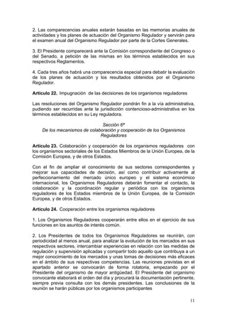 2. Las comparecencias anuales estarán basadas en las memorias anuales de
actividades y los planes de actuación del Organismo Regulador y servirán para
el examen anual del Organismo Regulador por parte de la Cortes Generales.

3. El Presidente comparecerá ante la Comisión correspondiente del Congreso o
del Senado, a petición de las mismas en los términos establecidos en sus
respectivos Reglamentos.

4. Cada tres años habrá una comparecencia especial para debatir la evaluación
de los planes de actuación y los resultados obtenidos por el Organismo
Regulador.

Artículo 22. Impugnación de las decisiones de los organismos reguladores

Las resoluciones del Organismo Regulador pondrán fin a la vía administrativa,
pudiendo ser recurridas ante la jurisdicción contencioso-administrativa en los
términos establecidos en su Ley reguladora.

                               Sección 6ª
    De los mecanismos de colaboración y cooperación de los Organismos
                              Reguladores

Artículo 23. Colaboración y cooperación de los organismos reguladores con
los organismos sectoriales de los Estados Miembros de la Unión Europea, de la
Comisión Europea, y de otros Estados.

Con el fin de ampliar el conocimiento de sus sectores correspondientes y
mejorar sus capacidades de decisión, así como contribuir activamente al
perfeccionamiento del mercado único europeo y el sistema económico
internacional, los Organismos Reguladores deberán fomentar el contacto, la
colaboración y la coordinación regular y periódica con los organismos
reguladores de los Estados miembros de la Unión Europea, de la Comisión
Europea, y de otros Estados.

Artículo 24. Cooperación entre los organismos reguladores

1. Los Organismos Reguladores cooperarán entre ellos en el ejercicio de sus
funciones en los asuntos de interés común.

2. Los Presidentes de todos los Organismos Reguladores se reunirán, con
periodicidad al menos anual, para analizar la evolución de los mercados en sus
respectivos sectores, intercambiar experiencias en relación con las medidas de
regulación y supervisión aplicadas y compartir todo aquello que contribuya a un
mejor conocimiento de los mercados y unas tomas de decisiones más eficaces
en el ámbito de sus respectivas competencias. Las reuniones previstas en el
apartado anterior se convocarán de forma rotatoria, empezando por el
Presidente del organismo de mayor antigüedad. El Presidente del organismo
convocante elaborará el orden del día y procurará la documentación pertinente,
siempre previa consulta con los demás presidentes. Las conclusiones de la
reunión se harán públicas por los organismos participantes

                                                                            11
 