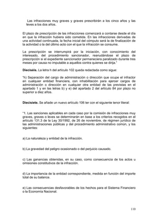 Las infracciones muy graves y graves prescribirán a los cinco años y las
  leves a los dos años.

El plazo de prescripción de las infracciones comenzará a contarse desde el día
en que la infracción hubiera sido cometida. En las infracciones derivadas de
una actividad continuada, la fecha inicial del cómputo será la de finalización de
la actividad o la del último acto con el que la infracción se consume.

La prescripción se interrumpirá por la iniciación, con conocimiento del
interesado, del procedimiento sancionador, reanudándose el plazo de
prescripción si el expediente sancionador permaneciera paralizado durante tres
meses por causa no imputable a aquellos contra quienes se dirija.”

Dieciséis. La letra h del artículo 102 queda redactada como sigue:

“h) Separación del cargo de administración o dirección que ocupe el infractor
en cualquier entidad financiera, con inhabilitación para ejercer cargos de
administración o dirección en cualquier otra entidad de las previstas en el
apartado 1 y en las letras b) y e) del apartado 2 del artículo 84 por plazo no
superior a diez años.


Diecisiete. Se añade un nuevo artículo 106 ter con el siguiente tenor literal:


“1. Las sanciones aplicables en cada caso por la comisión de infracciones muy
graves, graves o leves se determinarán en base a los criterios recogidos en el
artículo 131.3 de la Ley 30/1992, de 26 de noviembre, de régimen jurídico de
las administraciones públicas y del procedimiento administrativo común, y los
siguientes:


a) La naturaleza y entidad de la infracción.


b) La gravedad del peligro ocasionado o del perjuicio causado.


c) Las ganancias obtenidas, en su caso, como consecuencia de los actos u
omisiones constitutivos de la infracción.


d) La importancia de la entidad correspondiente, medida en función del importe
total de su balance.


e) Las consecuencias desfavorables de los hechos para el Sistema Financiero
o la Economía Nacional.




                                                                                 110
 