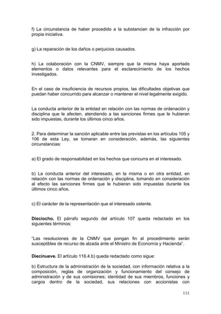 f) La circunstancia de haber procedido a la substancian de la infracción por
propia iniciativa.


g) La reparación de los daños o perjuicios causados.


h) La colaboración con la CNMV, siempre que la misma haya aportado
elementos o datos relevantes para el esclarecimiento de los hechos
investigados.


En el caso de insuficiencia de recursos propios, las dificultades objetivas que
puedan haber concurrido para alcanzar o mantener el nivel legalmente exigido.


La conducta anterior de la entidad en relación con las normas de ordenación y
disciplina que le afecten, atendiendo a las sanciones firmes que le hubieran
sido impuestas, durante los últimos cinco años.


2. Para determinar la sanción aplicable entre las previstas en los artículos 105 y
106 de esta Ley, se tomaran en consideración, además, las siguientes
circunstancias:


a) El grado de responsabilidad en los hechos que concurra en el interesado.


b) La conducta anterior del interesado, en la misma o en otra entidad, en
relación con las normas de ordenación y disciplina, tomando en consideración
al efecto las sanciones firmes que le hubieran sido impuestas durante los
últimos cinco años.


c) El carácter de la representación que el interesado ostente.


Dieciocho. El párrafo segundo del artículo 107 queda redactado en los
siguientes términos:


“Las resoluciones de la CNMV que pongan fin al procedimiento serán
susceptibles de recurso de alzada ante el Ministro de Economía y Hacienda”.

Diecinueve. El artículo 116.4.b) queda redactado como sigue:

b) Estructura de la administración de la sociedad, con información relativa a la
composición, reglas de organización y funcionamiento del consejo de
administración y de sus comisiones; identidad de sus miembros, funciones y
cargos dentro de la sociedad, sus relaciones con accionistas con

                                                                              111
 