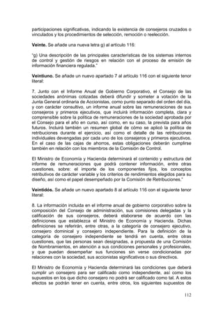 participaciones significativas, indicando la existencia de consejeros cruzados o
vinculados y los procedimientos de selección, remoción o reelección.

Veinte. Se añade una nueva letra g) al artículo 116:

“g) Una descripción de las principales características de los sistemas internos
de control y gestión de riesgos en relación con el proceso de emisión de
información financiera regulada.”

Veintiuno. Se añade un nuevo apartado 7 al artículo 116 con el siguiente tenor
literal:

7. Junto con el Informe Anual de Gobierno Corporativo, el Consejo de las
sociedades anónimas cotizadas deberá difundir y someter a votación de la
Junta General ordinaria de Accionistas, como punto separado del orden del día,
y con carácter consultivo, un informe anual sobre las remuneraciones de sus
consejeros y primeros ejecutivos, que incluirá información completa, clara y
comprensible sobre la política de remuneraciones de la sociedad aprobada por
el Consejo para el año en curso, así como, en su caso, la prevista para años
futuros. Incluirá también un resumen global de cómo se aplicó la política de
retribuciones durante el ejercicio, así como el detalle de las retribuciones
individuales devengadas por cada uno de los consejeros y primeros ejecutivos.
En el caso de las cajas de ahorros, estas obligaciones deberán cumplirse
también en relación con los miembros de la Comisión de Control.

El Ministro de Economía y Hacienda determinará el contenido y estructura del
informe de remuneraciones que podrá contener información, entre otras
cuestiones, sobre: el importe de los componentes fijos, los conceptos
retributivos de carácter variable y los criterios de rendimientos elegidos para su
diseño, así como el papel desempeñado por la Comisión de Retribuciones.”

Veintidós. Se añade un nuevo apartado 8 al artículo 116 con el siguiente tenor
literal:

8. La información incluida en el informe anual de gobierno corporativo sobre la
composición del Consejo de administración, sus comisiones delegadas y la
calificación de sus consejeros, deberá elaborarse de acuerdo con las
definiciones que establezca el Ministro de Economía y Hacienda. Dichas
definiciones se referirán, entre otras, a la categoría de consejero ejecutivo,
consejero dominical y consejero independiente. Para la definición de la
categoría de consejero independiente se tendrá en cuenta, entre otras
cuestiones, que las personas sean designadas, a propuesta de una Comisión
de Nombramientos, en atención a sus condiciones personales y profesionales,
y que puedan desempeñar sus funciones sin verse condicionadas por
relaciones con la sociedad, sus accionistas significativos o sus directivos.

El Ministro de Economía y Hacienda determinará las condiciones que deberá
cumplir un consejero para ser calificado como independiente, así como los
supuestos en los que dicho consejero no podrá ser calificado como tal. A estos
efectos se podrán tener en cuenta, entre otros, los siguientes supuestos de

                                                                              112
 