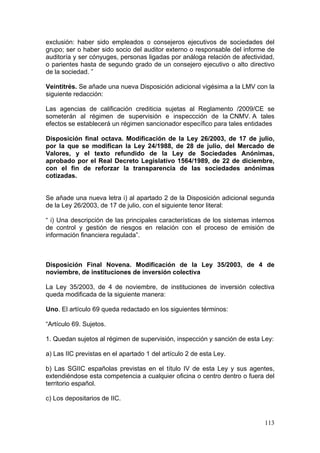 exclusión: haber sido empleados o consejeros ejecutivos de sociedades del
grupo; ser o haber sido socio del auditor externo o responsable del informe de
auditoría y ser cónyuges, personas ligadas por análoga relación de afectividad,
o parientes hasta de segundo grado de un consejero ejecutivo o alto directivo
de la sociedad. ”

Veintitrés. Se añade una nueva Disposición adicional vigésima a la LMV con la
siguiente redacción:

Las agencias de calificación crediticia sujetas al Reglamento /2009/CE se
someterán al régimen de supervisión e inspeccción de la CNMV. A tales
efectos se establecerá un régimen sancionador específico para tales entidades

Disposición final octava. Modificación de la Ley 26/2003, de 17 de julio,
por la que se modifican la Ley 24/1988, de 28 de julio, del Mercado de
Valores, y el texto refundido de la Ley de Sociedades Anónimas,
aprobado por el Real Decreto Legislativo 1564/1989, de 22 de diciembre,
con el fin de reforzar la transparencia de las sociedades anónimas
cotizadas.


Se añade una nueva letra i) al apartado 2 de la Disposición adicional segunda
de la Ley 26/2003, de 17 de julio, con el siguiente tenor literal:

“ i) Una descripción de las principales características de los sistemas internos
de control y gestión de riesgos en relación con el proceso de emisión de
información financiera regulada”.



Disposición Final Novena. Modificación de la Ley 35/2003, de 4 de
noviembre, de instituciones de inversión colectiva

La Ley 35/2003, de 4 de noviembre, de instituciones de inversión colectiva
queda modificada de la siguiente manera:

Uno. El artículo 69 queda redactado en los siguientes términos:

“Artículo 69. Sujetos.

1. Quedan sujetos al régimen de supervisión, inspección y sanción de esta Ley:

a) Las IIC previstas en el apartado 1 del artículo 2 de esta Ley.

b) Las SGIIC españolas previstas en el título IV de esta Ley y sus agentes,
extendiéndose esta competencia a cualquier oficina o centro dentro o fuera del
territorio español.

c) Los depositarios de IIC.


                                                                            113
 