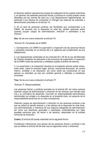 d) Quienes realicen operaciones propias de cualquiera de los sujetos anteriores
y, en general, las restantes personas físicas y jurídicas en cuanto puedan verse
afectadas por las normas de esta Ley y sus disposiciones reglamentarias, en
particular a los efectos de comprobar si infringen las reservas de actividad y
denominación previstas en el artículo 14.

2. En el caso de personas jurídicas, las facultades que corresponden a la
CNMV, de acuerdo con lo dispuesto en esta ley, podrán ejercerse sobre
quienes ocupen cargos de administración, dirección o asimilados a los
mismos.”

Dos. Se da una nueva redacción al artículo 70:

“Artículo 70. Facultades de la CNMV

1. Corresponde a la CNMV la supervisión e inspección de las personas físicas
y entidades previstas en el artículo 69 y la vigilancia del cumplimiento de sus
obligaciones.

2. Las disposiciones contenidas en los artículos 85 y 90 de la Ley del Mercado
de Valores resultarán de aplicación a las funciones de supervisión e inspección
de la CNMV sobre las personas y entidades sujetas al ámbito de esta ley.

3. La supervisión y la inspección prevista en el presente artículo podrá versar,
entre otras, sobre la situación legal, técnica, económico-financiera, de control
interno, contable o de valoración, así como sobre las condiciones en que
ejercen su actividad, ya sea con carácter general o referidas a cuestiones
concretas.

Tres. Se da una nueva redacción al artículo 77:

“Artículo 77. Responsabilidad.

Las personas físicas o jurídicas previstas en el artículo 69, así como quienes
ostenten cargos de administración o dirección en las mismas, que infrinjan esta
Ley y su normativa de desarrollo, incurrirán en responsabilidad administrativa
sancionable con arreglo a lo dispuesto en el presente título, sin perjuicio de la
responsabilidad penal que en su caso corresponda.

Ostentan cargos de administración o dirección en las personas jurídicas a las
que se refiere el párrafo anterior y a los efectos de lo dispuesto en este título,
sus administradores o miembros de sus órganos colegiados de administración
así como sus directores generales o asimilados, entendiéndose por tales
aquellas personas que, de hecho o de derecho, desarrollen en la entidad
funciones de dirección.”

Cuatro. El artículo 80 queda redactado de la siguiente forma:

Constituyen infracciones muy graves de las personas físicas y jurídicas a las
que se refiere el artículo 69 de esta Ley los siguientes actos u omisiones:

                                                                              114
 