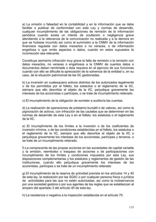 a) La omisión o falsedad en la contabilidad y en la información que se debe
facilitar o publicar de conformidad con esta Ley y normas de desarrollo,
cualquier incumplimiento de las obligaciones de remisión de la información
periódica cuando exista un interés de ocultación o negligencia grave
atendiendo a la relevancia de la comunicación no realizada y a la demora en
que se hubiese incurrido así como el suministro a la CNMV de la información
financiera regulada con datos inexactos o no veraces, o de información
engañosa o que omita aspectos o datos, cuando en estos supuestos la
incorrección sea relevante.

Constituye asimismo infracción muy grave la falta de remisión o la remisión con
datos inexactos, no veraces o engañosos a la CNMV de cuantos datos o
documentos deban remitírsele o ésta requiera en el ejercicio de sus funciones
cuando con ello se dificulte la apreciación de la solvencia de la entidad o, en su
caso, de la situación patrimonial de las IIC gestionadas.

b) La inversión en cualesquiera activos distintos de los autorizados legalmente
o de los permitidos por el folleto, los estatutos o el reglamento de la IIC,
siempre que ello desvirtúe el objeto de la IIC, perjudique gravemente los
intereses de los accionistas o partícipes, o se trate de incumplimiento reiterado.

c) El incumplimiento de la obligación de someter a auditoría las cuentas.

d) La realización de operaciones de préstamo bursátil o de valores, así como la
pignoración de activos, con infracción de las cautelas que se determinen en las
normas de desarrollo de esta Ley o en el folleto, los estatutos o el reglamento
de la IIC.

e) El incumplimiento de los límites a la inversión o de los coeficientes de
inversión mínima, o de las condiciones establecidas en el folleto, los estatutos o
el reglamento de la IIC, siempre que ello desvirtúe el objeto de la IIC o
perjudique gravemente los intereses de los accionistas, partícipes y terceros, o
se trate de un incumplimiento reiterado.

f) La compraventa de las propias acciones en las sociedades de capital variable
y la emisión, reembolso o traspaso de acciones o de participaciones con
incumplimiento de los límites y condiciones impuestos por esta Ley, sus
disposiciones complementarias y los estatutos y reglamentos de gestión de las
instituciones, cuando ello perjudique gravemente los intereses de los
accionistas, partícipes o se trate de un incumplimiento reiterado

g) El incumplimiento de la reserva de actividad prevista en los artículos 14 y 40
de esta ley, la realización por las SGIIC o por cualquier persona física o jurídica
de actividades para las que no estén autorizadas, así como la inobservancia
por una sociedad gestora o por sus agentes de las reglas que se establezcan al
amparo del apartado 3 del artículo 40 de esta ley.

h) La resistencia o negativa a la inspección establecida en el artículo 70.


                                                                               115
 