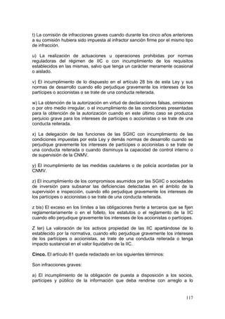 t) La comisión de infracciones graves cuando durante los cinco años anteriores
a su comisión hubiera sido impuesta al infractor sanción firme por el mismo tipo
de infracción.

u) La realización de actuaciones u operaciones prohibidas por normas
reguladoras del régimen de IIC o con incumplimiento de los requisitos
establecidos en las mismas, salvo que tenga un carácter meramente ocasional
o aislado.

v) El incumplimiento de lo dispuesto en el artículo 28 bis de esta Ley y sus
normas de desarrollo cuando ello perjudique gravemente los intereses de los
partícipes o accionistas o se trate de una conducta reiterada.

w) La obtención de la autorización en virtud de declaraciones falsas, omisiones
o por otro medio irregular, o el incumplimiento de las condiciones presentadas
para la obtención de la autorización cuando en este último caso se produzca
perjuicio grave para los intereses de partícipes o accionistas o se trate de una
conducta reiterada.

x) La delegación de las funciones de las SGIIC con incumplimiento de las
condiciones impuestas por esta Ley y demás normas de desarrollo cuando se
perjudique gravemente los intereses de partícipes o accionistas o se trate de
una conducta reiterada o cuando disminuya la capacidad de control interno o
de supervisión de la CNMV.

y) El incumplimiento de las medidas cautelares o de policía acordadas por la
CNMV.

z) El incumplimiento de los compromisos asumidos por las SGIIC o sociedades
de inversión para subsanar las deficiencias detectadas en el ámbito de la
supervisión e inspección, cuando ello perjudique gravemente los intereses de
los partícipes o accionistas o se trate de una conducta reiterada.

z bis) El exceso en los límites a las obligaciones frente a terceros que se fijen
reglamentariamente o en el folleto, los estatutos o el reglamento de la IIC
cuando ello perjudique gravemente los intereses de los accionistas o partícipes.

Z ter) La valoración de los activos propiedad de las IIC apartándose de lo
establecido por la normativa, cuando ello perjudique gravemente los intereses
de los partícipes o accionistas, se trate de una conducta reiterada o tenga
impacto sustancial en el valor liquidativo de la IIC.

Cinco. El artículo 81 queda redactado en los siguientes términos:

Son infracciones graves:

a) El incumplimiento de la obligación de puesta a disposición a los socios,
partícipes y público de la información que deba rendirse con arreglo a lo


                                                                             117
 